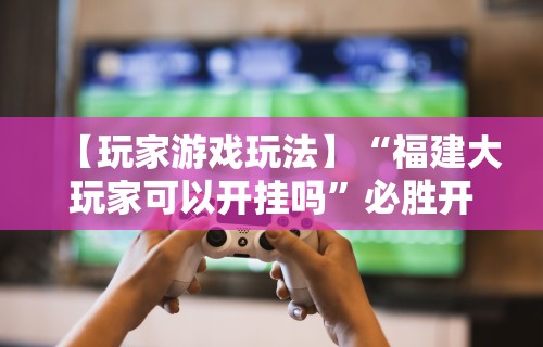 【玩家游戏玩法】“福建大玩家可以开挂吗”必胜开挂神器