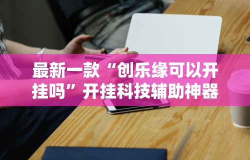 最新一款“创乐缘可以开挂吗”开挂科技辅助神器手机
