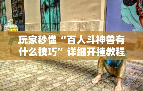 玩家秒懂“百人斗神兽有什么技巧”详细开挂教程