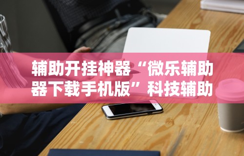 辅助开挂神器“微乐辅助器下载手机版	”科技辅助神器手机版教程