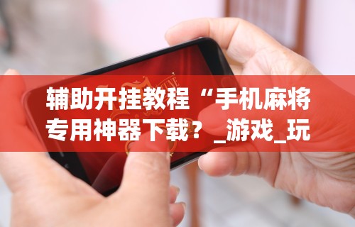 实操教程“微乐手机麻将开挂怎么安装(透视挂真的假的)