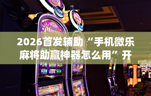 2026首发辅助“手机微乐麻将助赢神器怎么用”开挂(透视)辅助教程