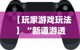 【玩家游戏玩法】“新道游透视辅助器(免费)中文版”开挂神器{透视辅助}全揭秘