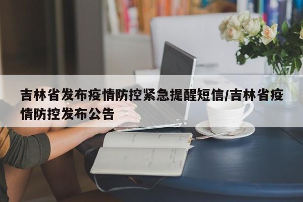 吉林省发布疫情防控紧急提醒短信/吉林省疫情防控发布公告