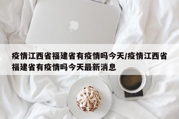 疫情江西省福建省有疫情吗今天/疫情江西省福建省有疫情吗今天最新消息