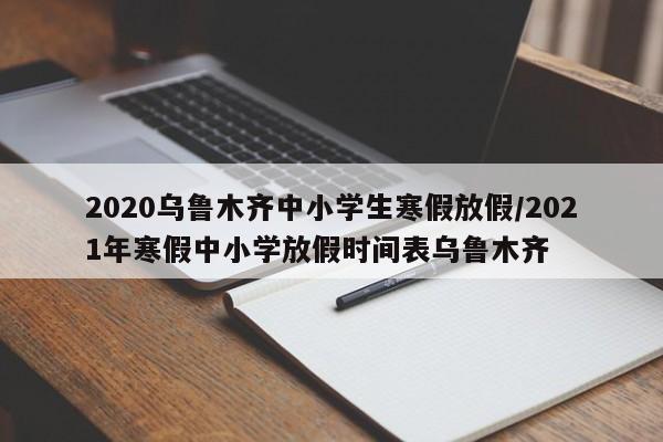 2020乌鲁木齐中小学生寒假放假/2021年寒假中小学放假时间表乌鲁木齐