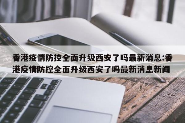 香港疫情防控全面升级西安了吗最新消息:香港疫情防控全面升级西安了吗最新消息新闻