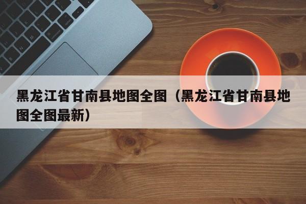 黑龙江省甘南县地图全图(黑龙江省甘南县地图全图最新)