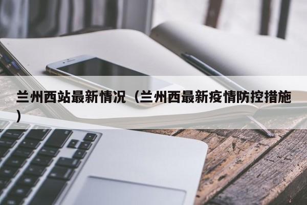 兰州西站最新情况(兰州西最新疫情防控措施)
