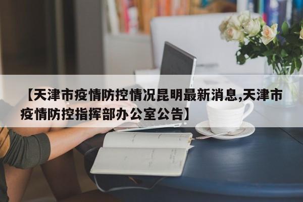 【天津市疫情防控情况昆明最新消息,天津市疫情防控指挥部办公室公告】