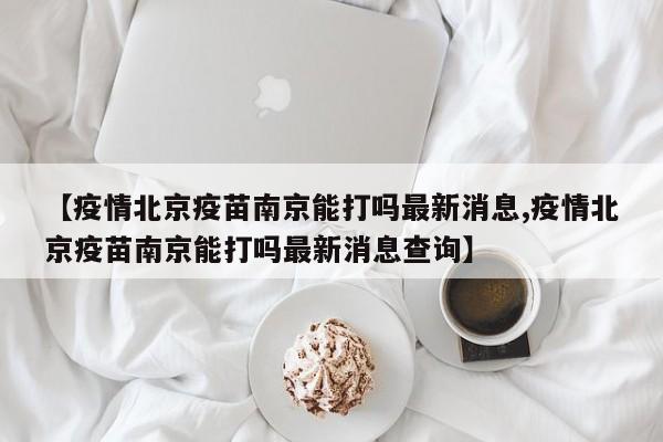 【疫情北京疫苗南京能打吗最新消息,疫情北京疫苗南京能打吗最新消息查询】