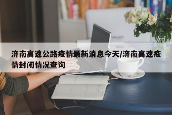 济南高速公路疫情最新消息今天/济南高速疫情封闭情况查询