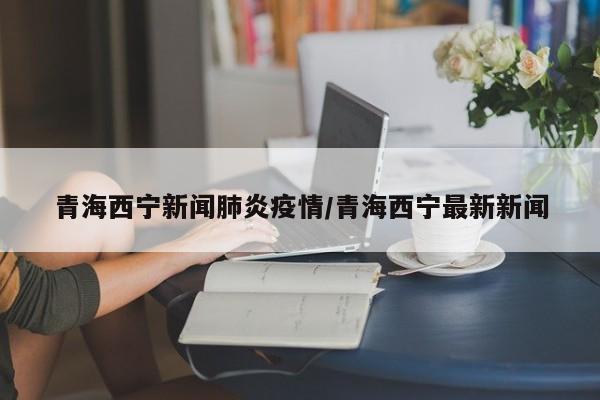 青海西宁新闻肺炎疫情/青海西宁最新新闻