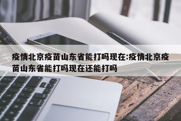 疫情北京疫苗山东省能打吗现在:疫情北京疫苗山东省能打吗现在还能打吗