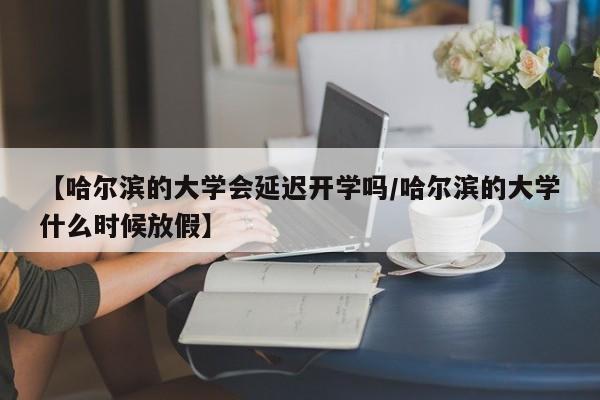 【哈尔滨的大学会延迟开学吗/哈尔滨的大学什么时候放假】