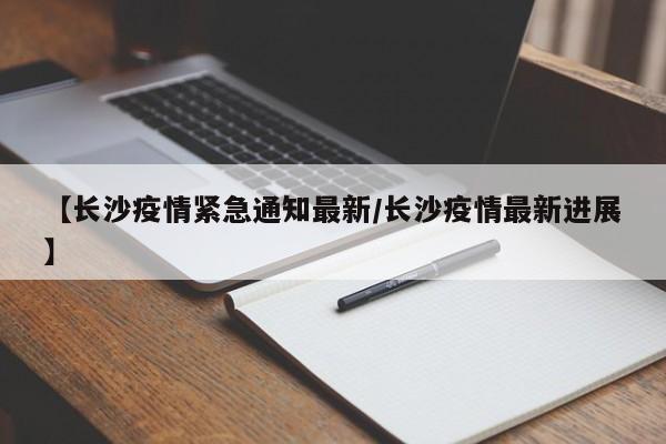 【长沙疫情紧急通知最新/长沙疫情最新进展】