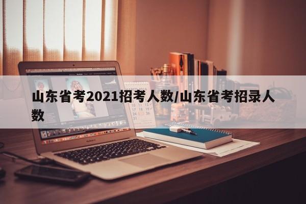 山东省考2021招考人数/山东省考招录人数