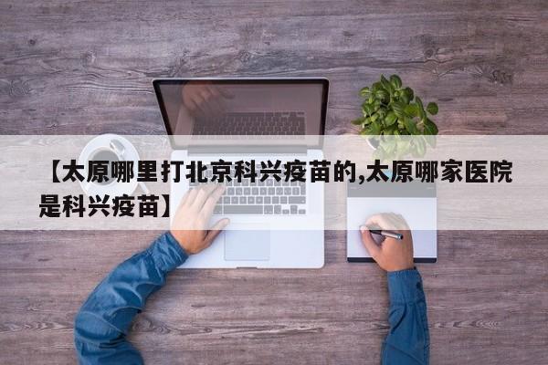 【太原哪里打北京科兴疫苗的,太原哪家医院是科兴疫苗】