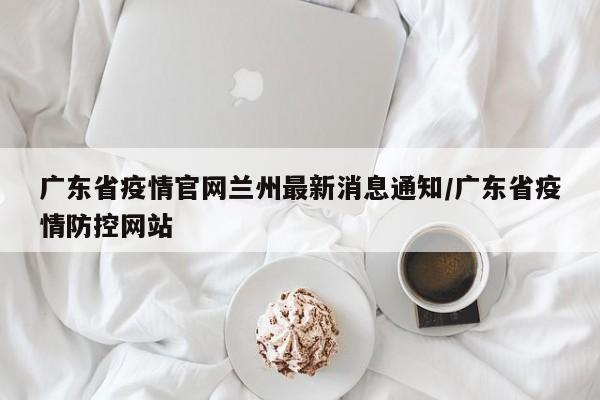 广东省疫情官网兰州最新消息通知/广东省疫情防控网站