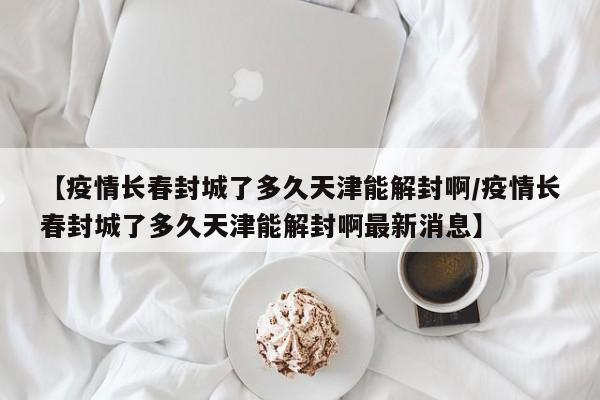 【疫情长春封城了多久天津能解封啊/疫情长春封城了多久天津能解封啊最新消息】