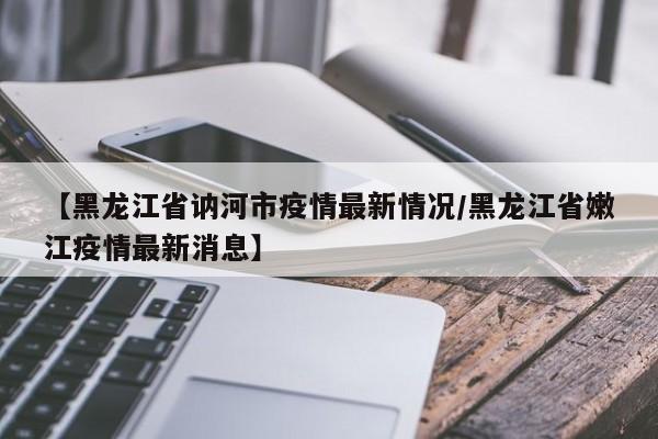 【黑龙江省讷河市疫情最新情况/黑龙江省嫩江疫情最新消息】