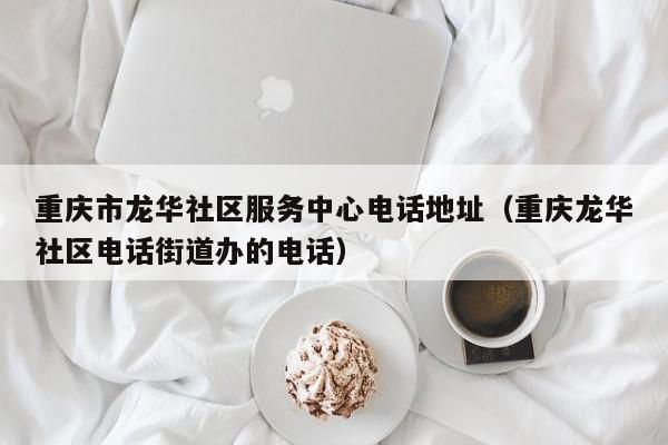 重庆市龙华社区服务中心电话地址(重庆龙华社区电话街道办的电话)