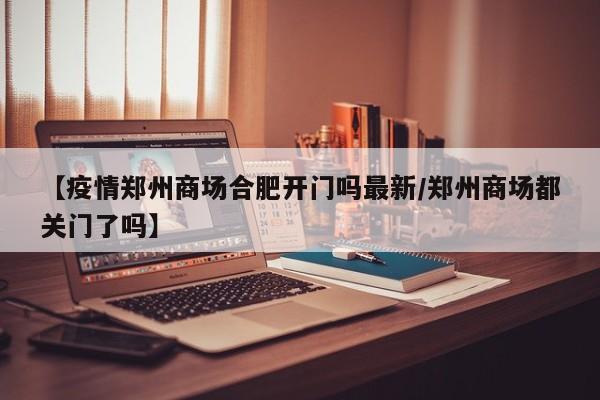 【疫情郑州商场合肥开门吗最新/郑州商场都关门了吗】