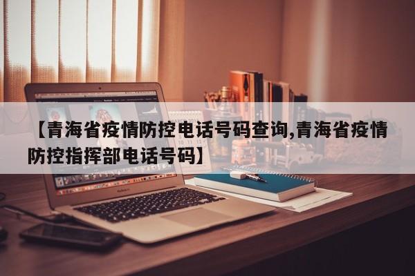 【青海省疫情防控电话号码查询,青海省疫情防控指挥部电话号码】