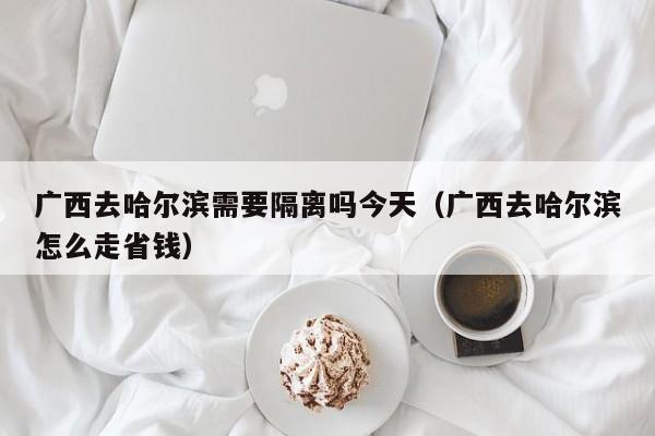 广西去哈尔滨需要隔离吗今天(广西去哈尔滨怎么走省钱)