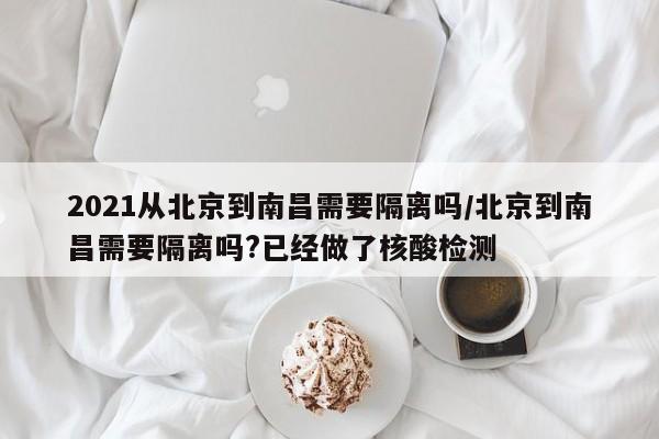 2021从北京到南昌需要隔离吗/北京到南昌需要隔离吗?已经做了核酸检测
