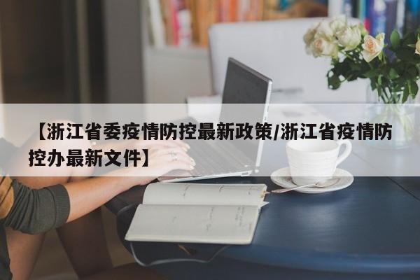 【浙江省委疫情防控最新政策/浙江省疫情防控办最新文件】