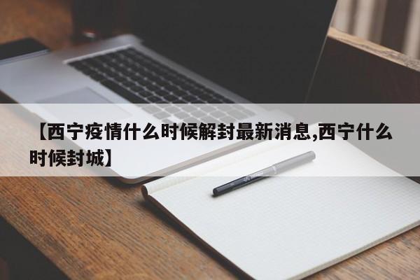 【西宁疫情什么时候解封最新消息,西宁什么时候封城】