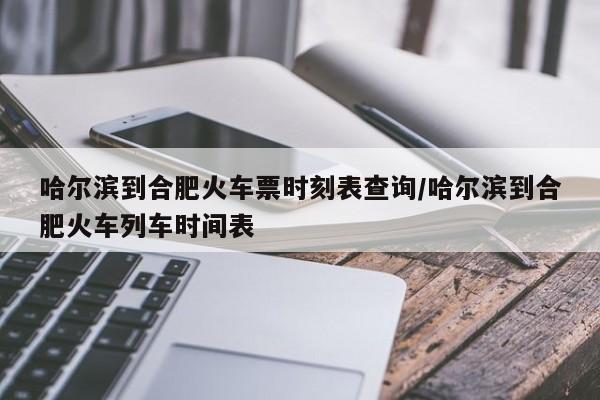 哈尔滨到合肥火车票时刻表查询/哈尔滨到合肥火车列车时间表