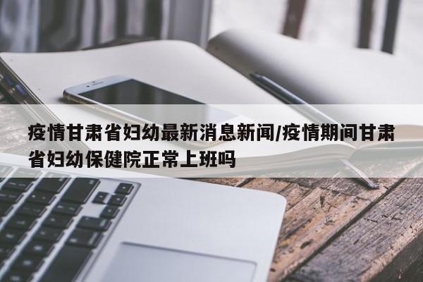 疫情甘肃省妇幼最新消息新闻/疫情期间甘肃省妇幼保健院正常上班吗