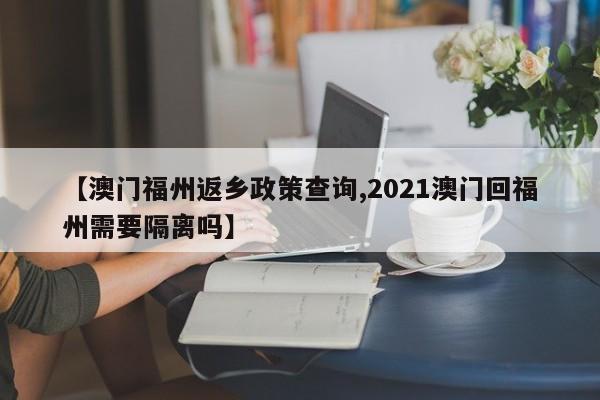 【澳门福州返乡政策查询,2021澳门回福州需要隔离吗】