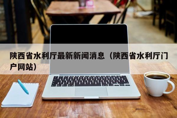 陕西省水利厅最新新闻消息(陕西省水利厅门户网站)