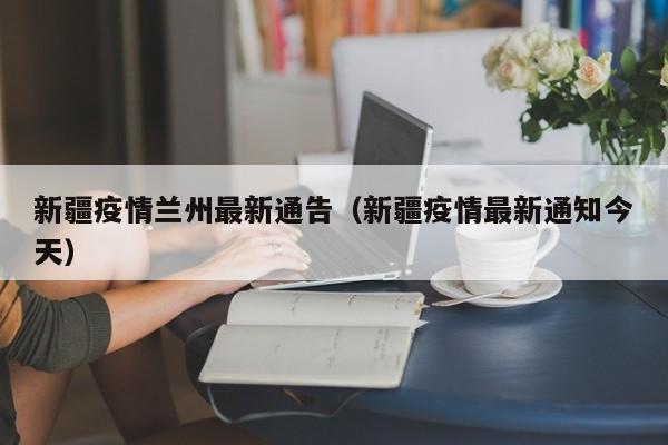 新疆疫情兰州最新通告(新疆疫情最新通知今天)