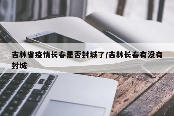 吉林省疫情长春是否封城了/吉林长春有没有封城