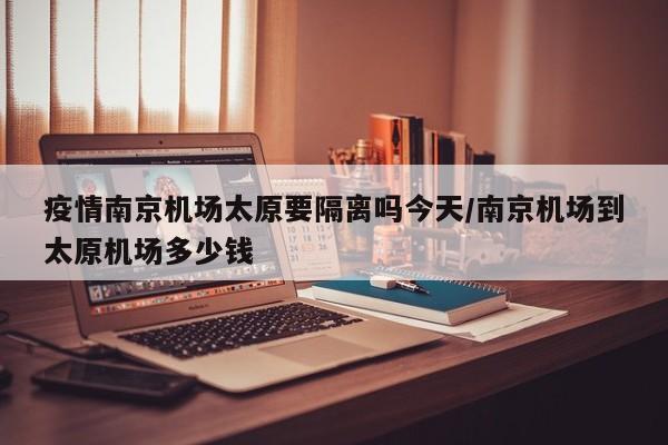 疫情南京机场太原要隔离吗今天/南京机场到太原机场多少钱