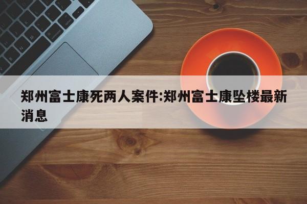 郑州富士康死两人案件:郑州富士康坠楼最新消息