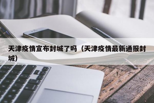 天津疫情宣布封城了吗(天津疫情最新通报封城)