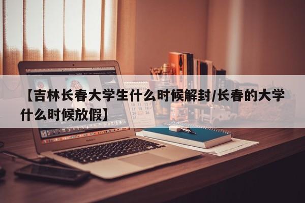 【吉林长春大学生什么时候解封/长春的大学什么时候放假】