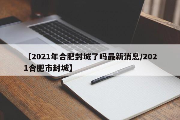 【2021年合肥封城了吗最新消息/2021合肥市封城】