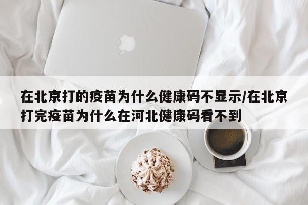 在北京打的疫苗为什么健康码不显示/在北京打完疫苗为什么在河北健康码看不到