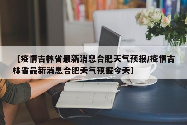 【疫情吉林省最新消息合肥天气预报/疫情吉林省最新消息合肥天气预报今天】