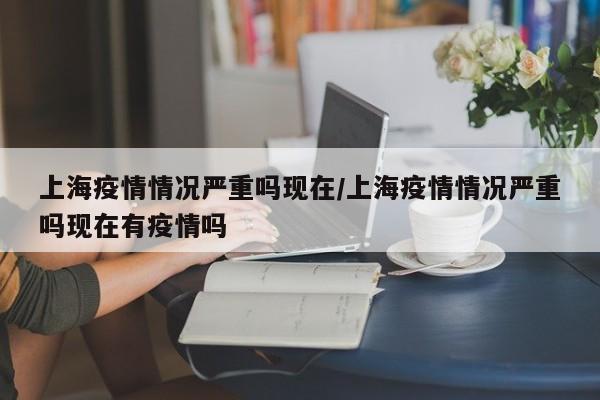 上海疫情情况严重吗现在/上海疫情情况严重吗现在有疫情吗