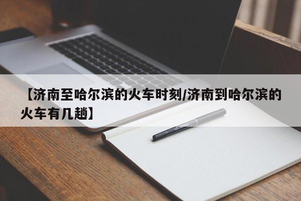 【济南至哈尔滨的火车时刻/济南到哈尔滨的火车有几趟】