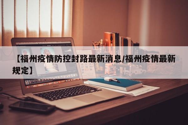 【福州疫情防控封路最新消息/福州疫情最新规定】