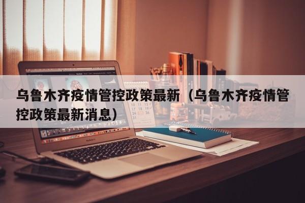 乌鲁木齐疫情管控政策最新(乌鲁木齐疫情管控政策最新消息)