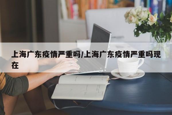 上海广东疫情严重吗/上海广东疫情严重吗现在